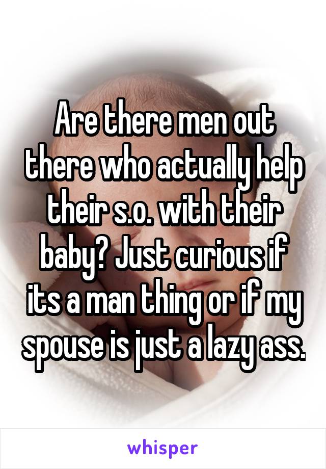 Are there men out there who actually help their s.o. with their baby? Just curious if its a man thing or if my spouse is just a lazy ass.