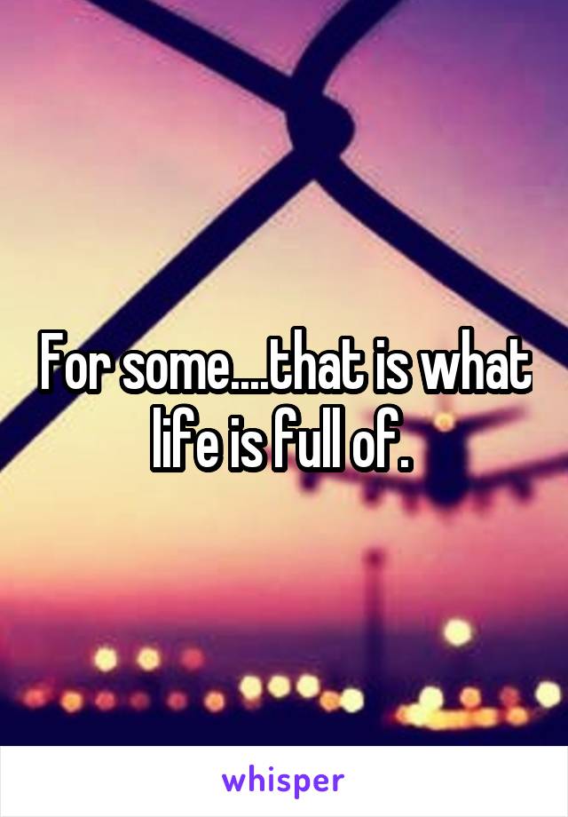 For some....that is what life is full of. 