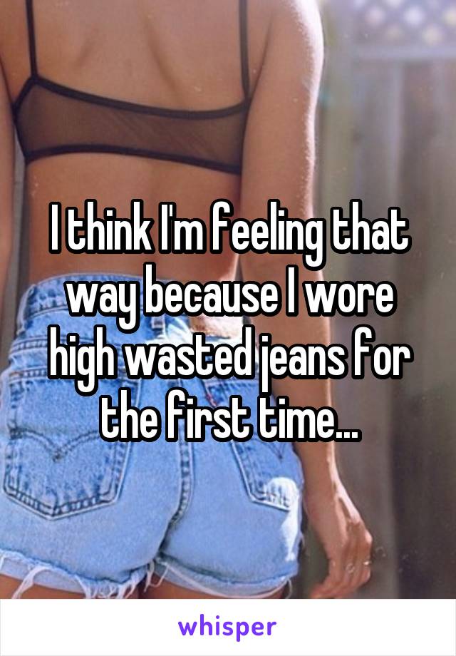 I think I'm feeling that way because I wore high wasted jeans for the first time...