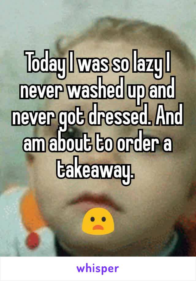 Today I was so lazy I never washed up and never got dressed. And am about to order a takeaway. 

😦