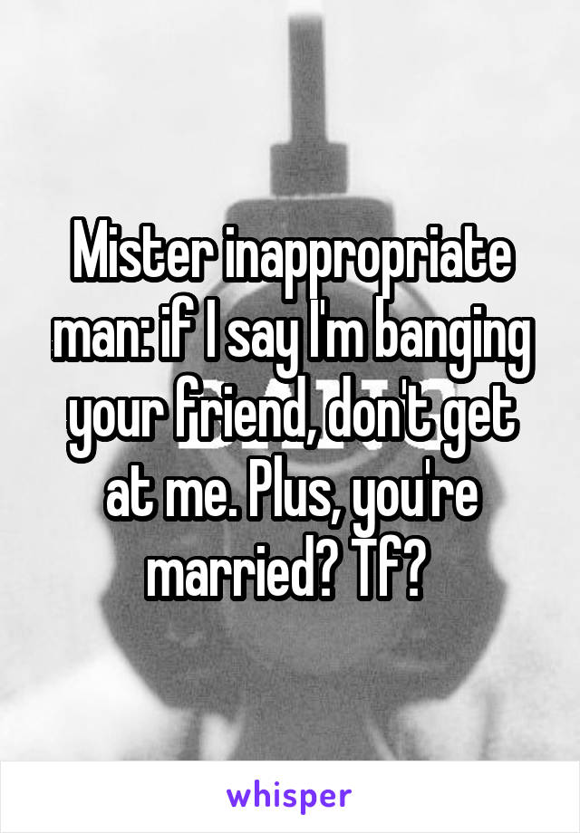 Mister inappropriate man: if I say I'm banging your friend, don't get at me. Plus, you're married? Tf? 