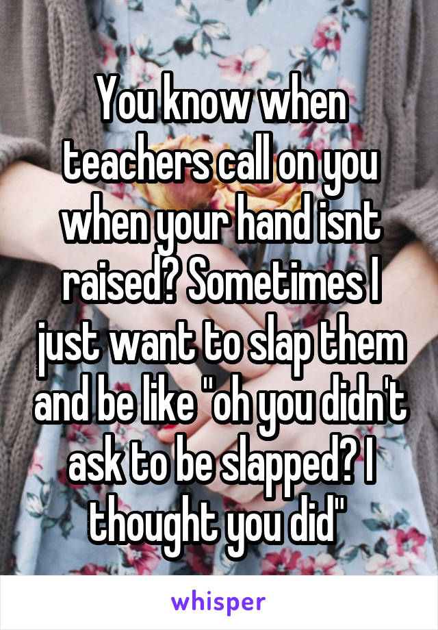 You know when teachers call on you when your hand isnt raised? Sometimes I just want to slap them and be like "oh you didn't ask to be slapped? I thought you did" 