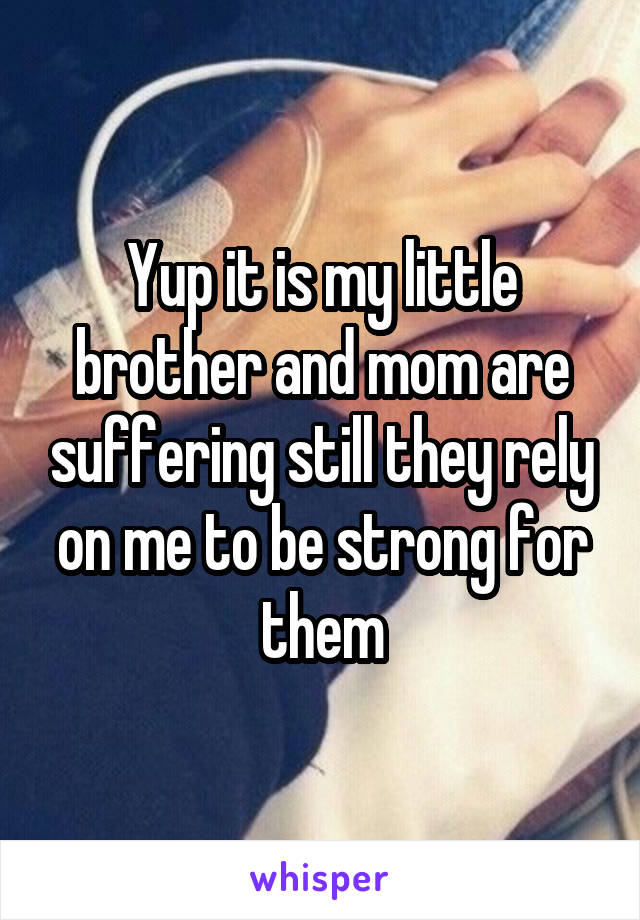 Yup it is my little brother and mom are suffering still they rely on me to be strong for them