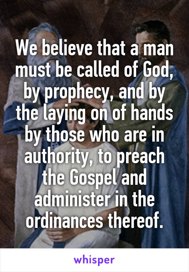 We believe that a man must be called of God, by prophecy, and by the laying on of hands by those who are in authority, to preach the Gospel and administer in the ordinances thereof.