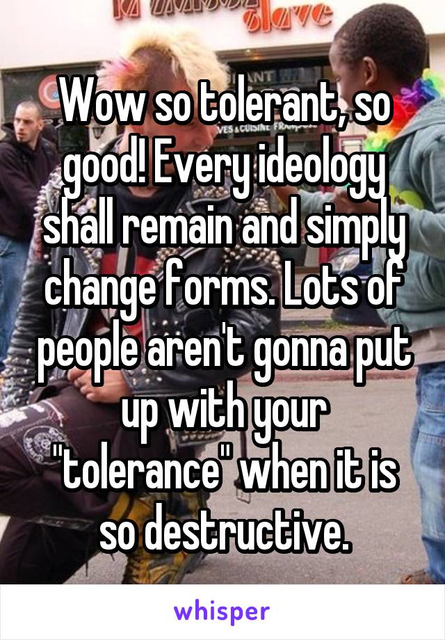 Wow so tolerant, so good! Every ideology shall remain and simply change forms. Lots of people aren't gonna put up with your "tolerance" when it is so destructive.
