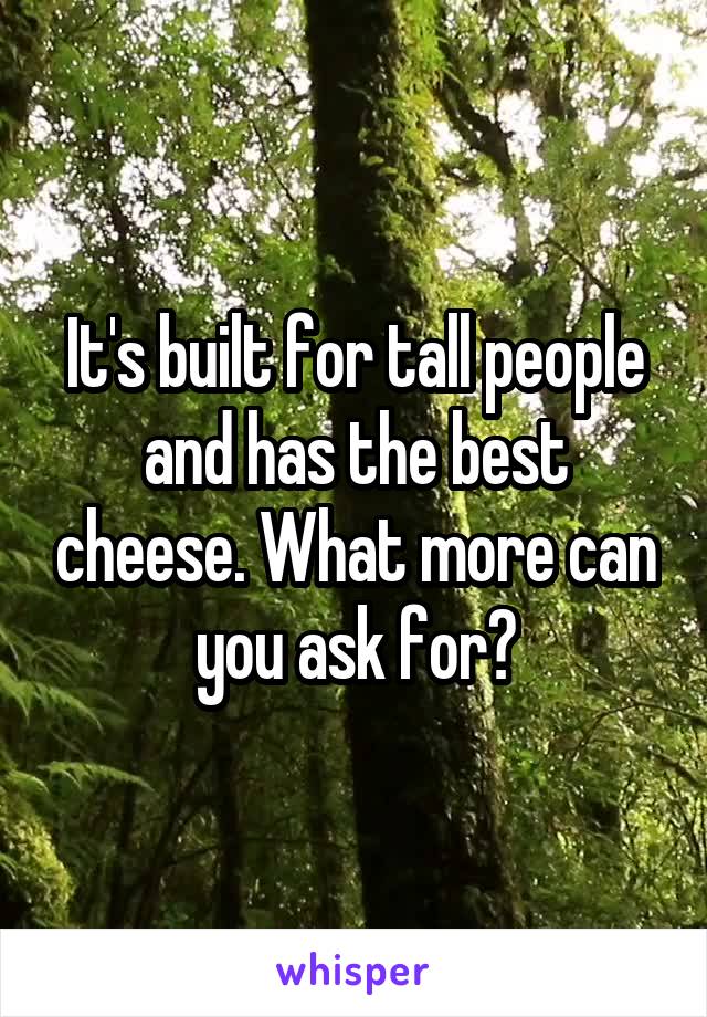 It's built for tall people and has the best cheese. What more can you ask for?