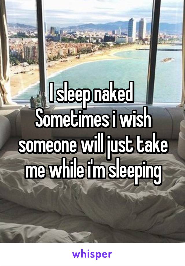 I sleep naked 
Sometimes i wish someone will just take me while i'm sleeping