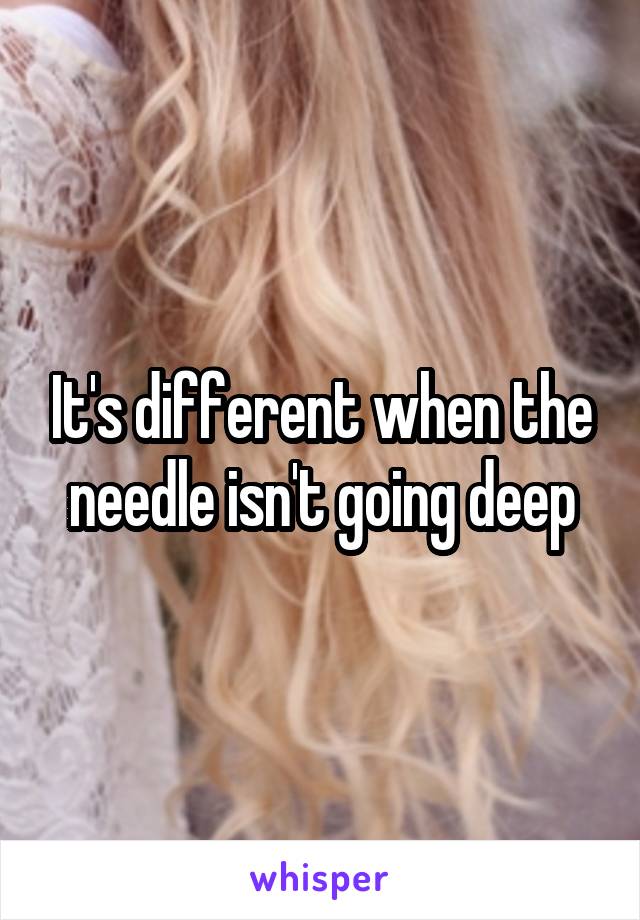 It's different when the needle isn't going deep