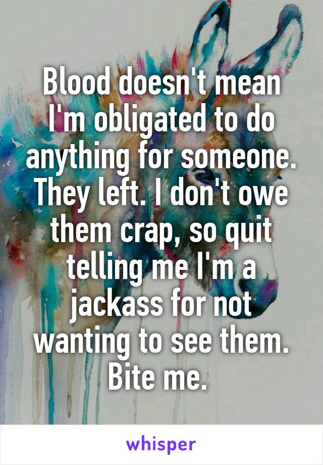 Blood doesn't mean I'm obligated to do anything for someone. They left. I don't owe them crap, so quit telling me I'm a jackass for not wanting to see them. Bite me. 