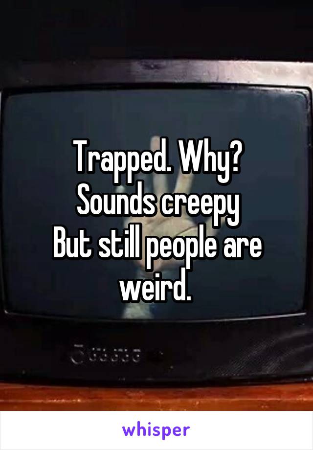 Trapped. Why?
Sounds creepy
But still people are weird. 