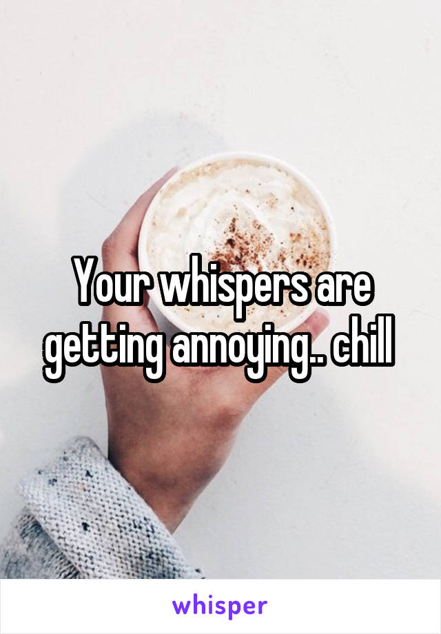 Your whispers are getting annoying.. chill 