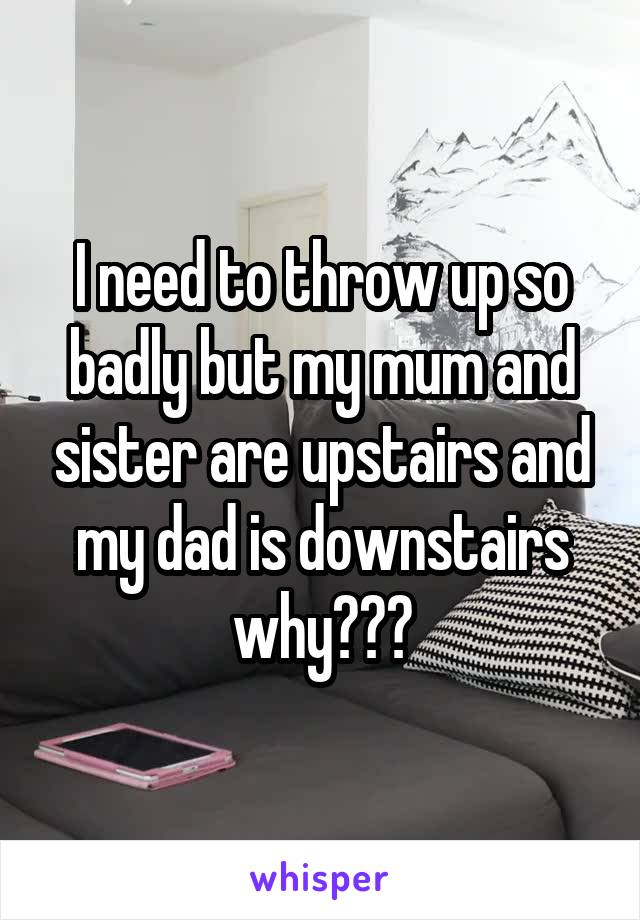 I need to throw up so badly but my mum and sister are upstairs and my dad is downstairs why???