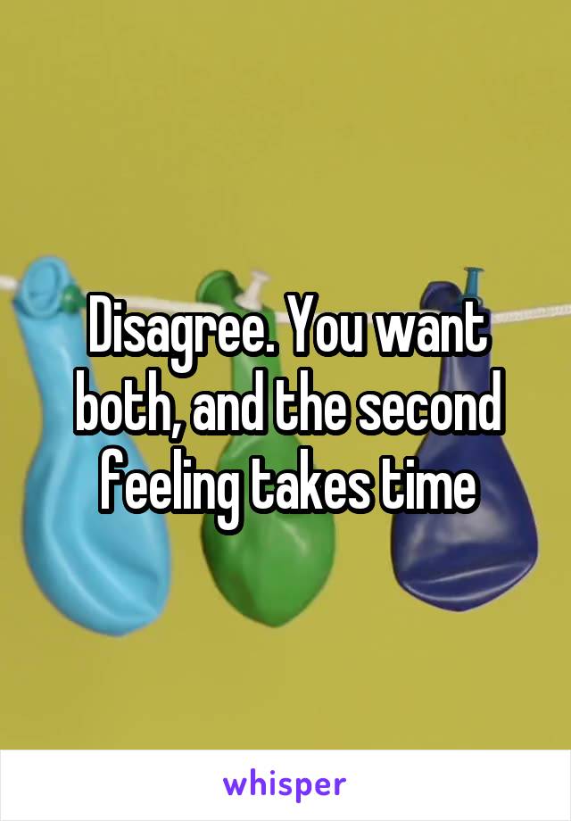 Disagree. You want both, and the second feeling takes time