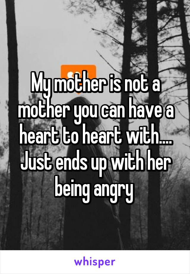 My mother is not a mother you can have a heart to heart with.... Just ends up with her being angry 