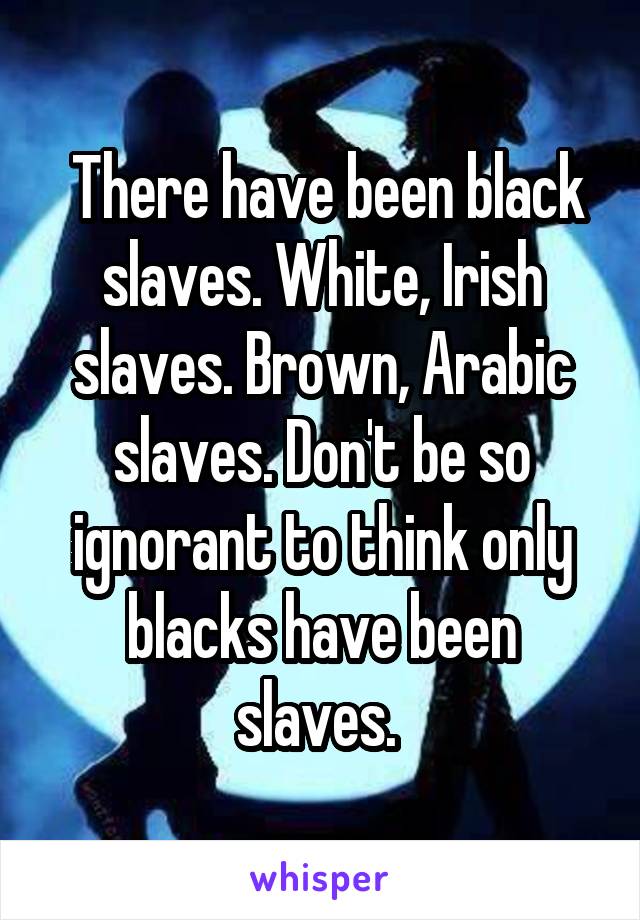  There have been black slaves. White, Irish slaves. Brown, Arabic slaves. Don't be so ignorant to think only blacks have been slaves. 