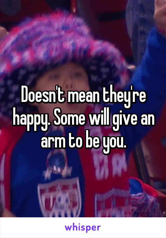 Doesn't mean they're happy. Some will give an arm to be you.