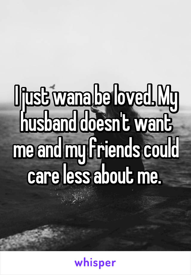 I just wana be loved. My husband doesn't want me and my friends could care less about me. 