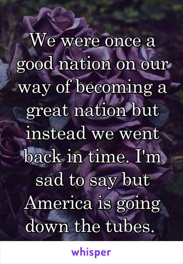 We were once a good nation on our way of becoming a great nation but instead we went back in time. I'm sad to say but America is going down the tubes. 