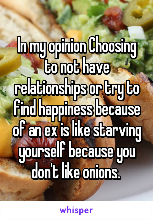 In my opinion Choosing to not have relationships or try to find happiness because of an ex is like starving yourself because you don't like onions. 