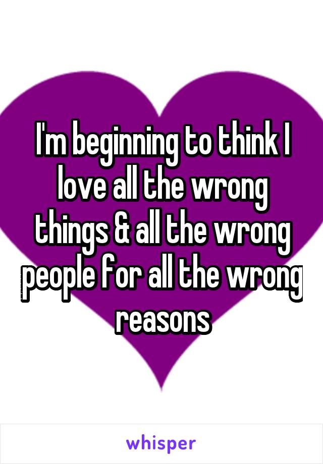 I'm beginning to think I love all the wrong things & all the wrong people for all the wrong reasons