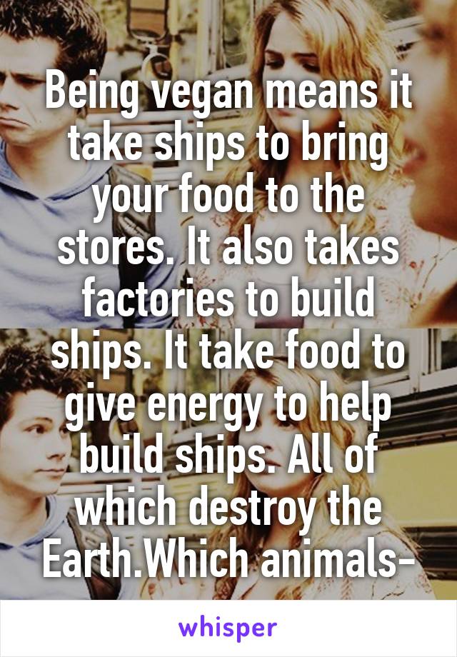 Being vegan means it take ships to bring your food to the stores. It also takes factories to build ships. It take food to give energy to help build ships. All of which destroy the Earth.Which animals-