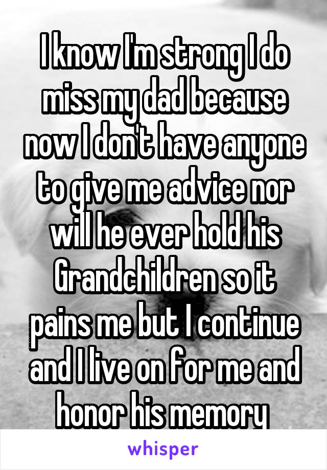 I know I'm strong I do miss my dad because now I don't have anyone to give me advice nor will he ever hold his Grandchildren so it pains me but I continue and I live on for me and honor his memory 