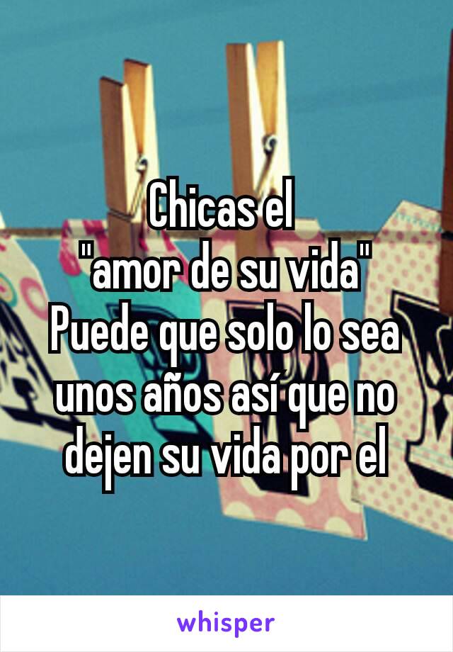 Chicas el 
"amor de su vida"
Puede que solo lo sea unos años así que no dejen su vida por el