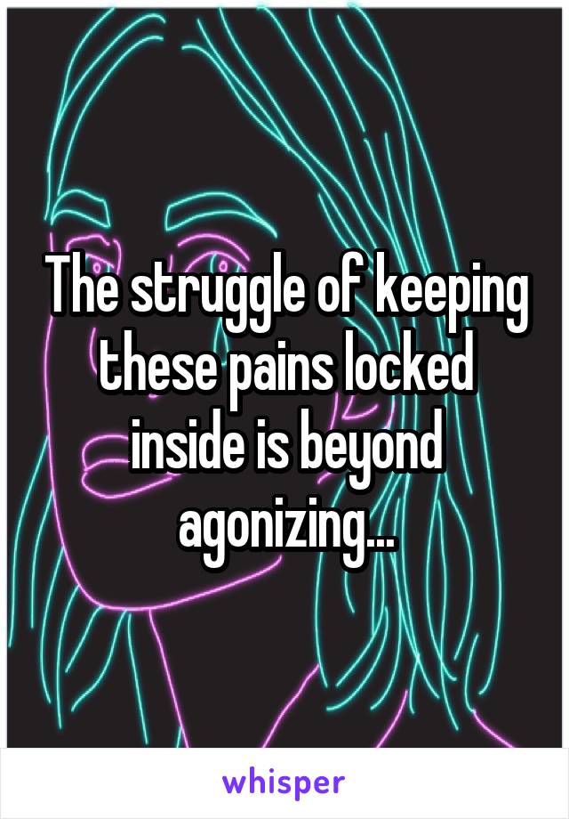 The struggle of keeping these pains locked inside is beyond agonizing...