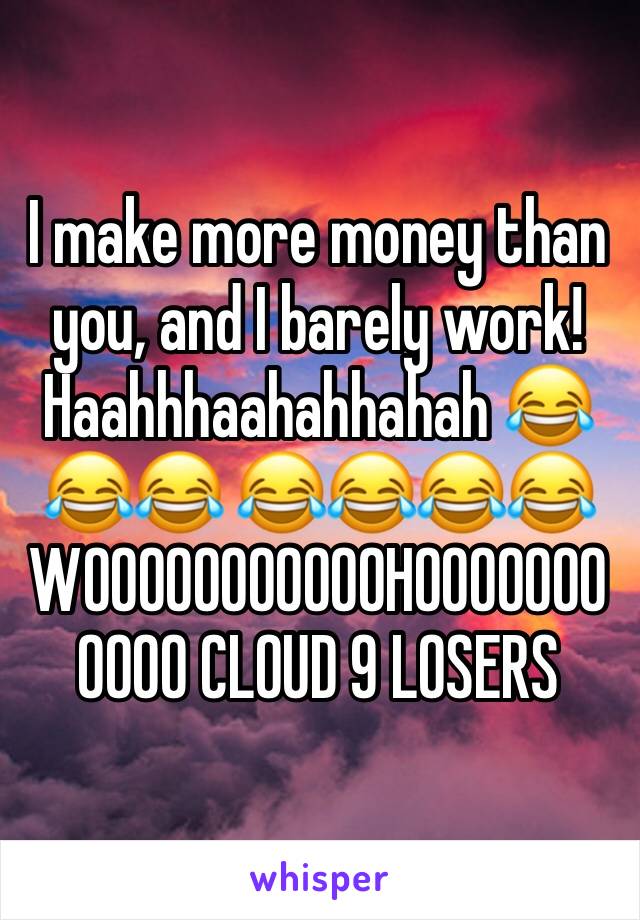 I make more money than you, and I barely work! Haahhhaahahhahah 😂😂😂 😂😂😂😂WOOOOOOOOOOOHOOOOOOOOOOO CLOUD 9 LOSERS