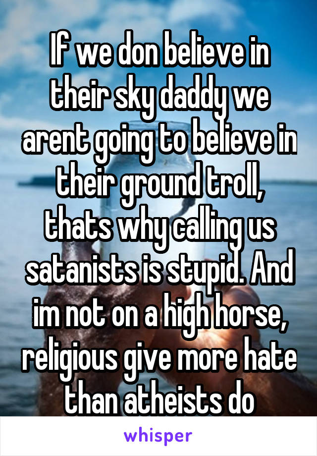 If we don believe in their sky daddy we arent going to believe in their ground troll, thats why calling us satanists is stupid. And im not on a high horse, religious give more hate than atheists do