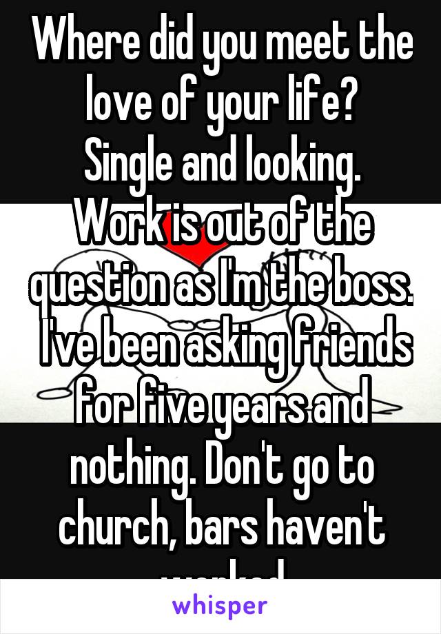 Where did you meet the love of your life?
Single and looking. Work is out of the question as I'm the boss.  I've been asking friends for five years and nothing. Don't go to church, bars haven't worked