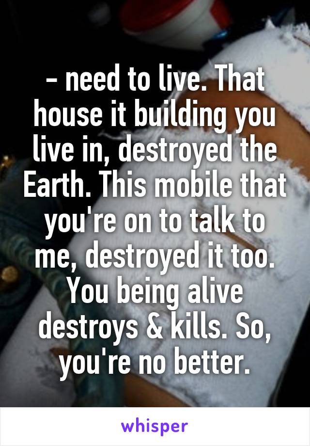 - need to live. That house it building you live in, destroyed the Earth. This mobile that you're on to talk to me, destroyed it too. You being alive destroys & kills. So, you're no better.