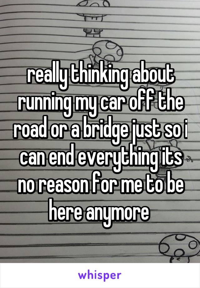 really thinking about running my car off the road or a bridge just so i can end everything its no reason for me to be here anymore 