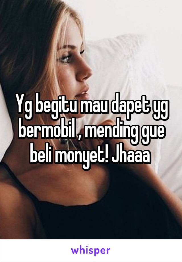 Yg begitu mau dapet yg bermobil , mending gue beli monyet! Jhaaa 