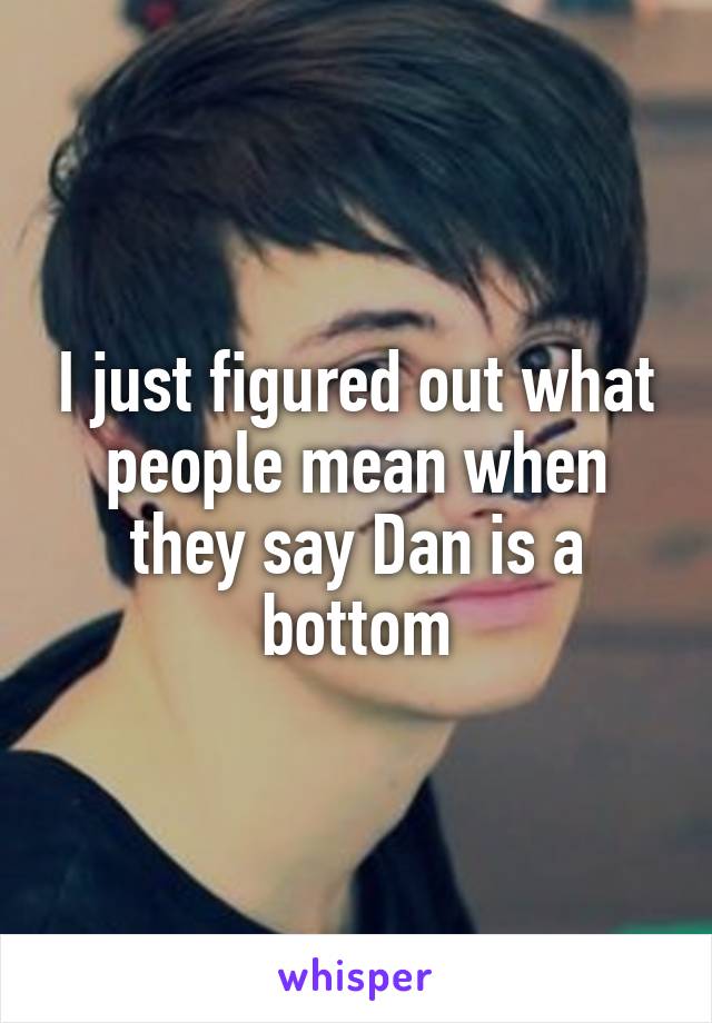 I just figured out what people mean when they say Dan is a bottom