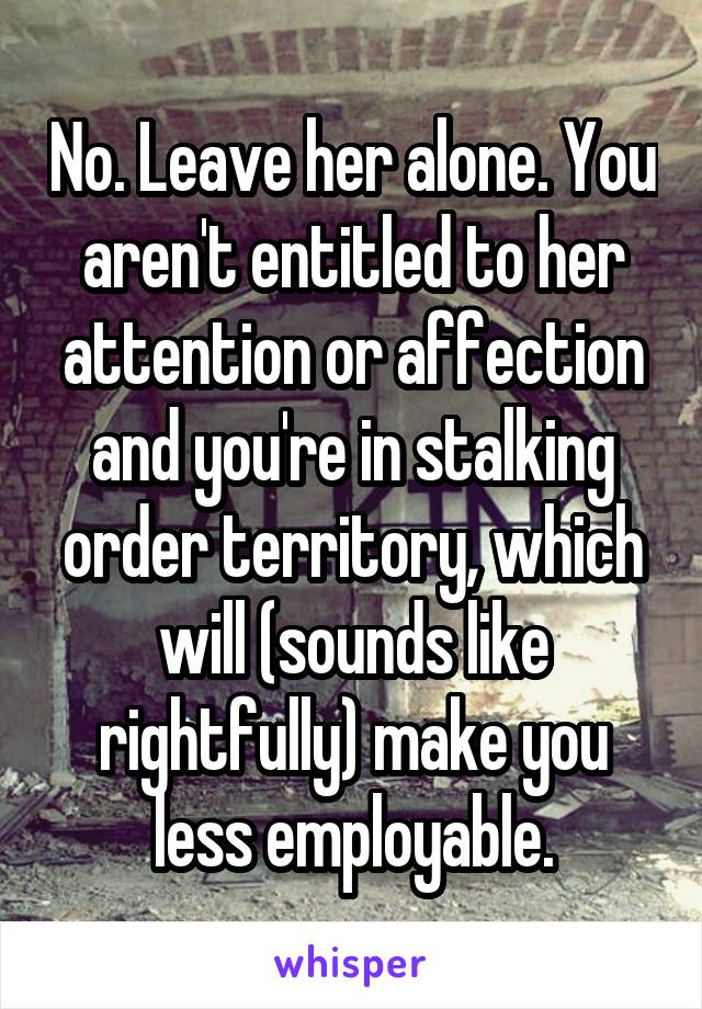 No. Leave her alone. You aren't entitled to her attention or affection and you're in stalking order territory, which will (sounds like rightfully) make you less employable.