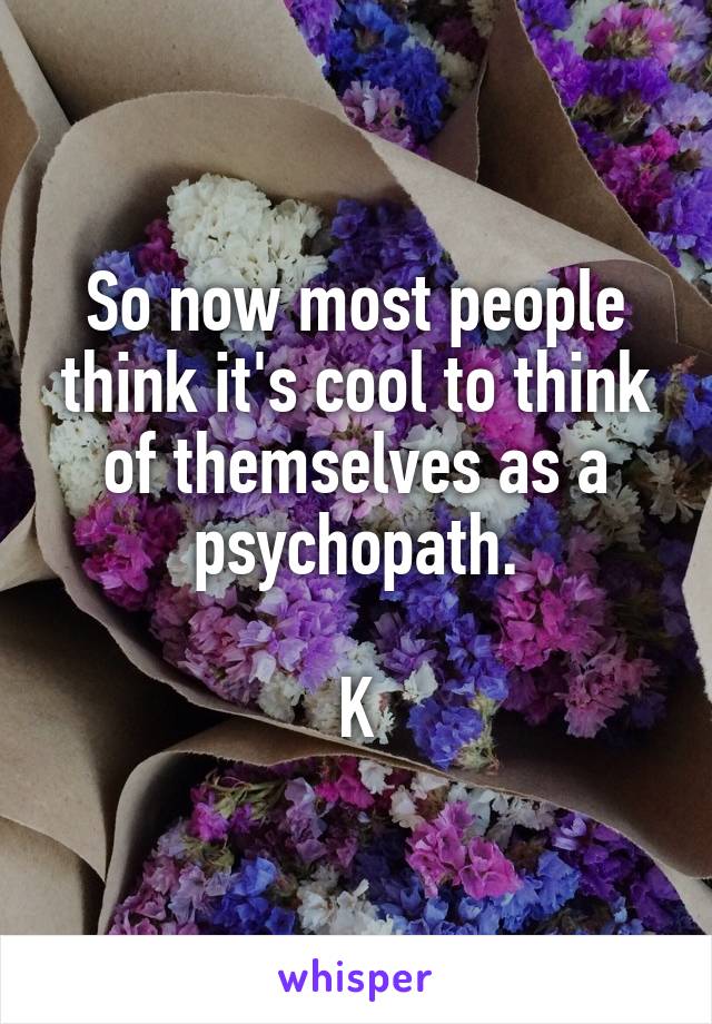 So now most people think it's cool to think of themselves as a psychopath.

K