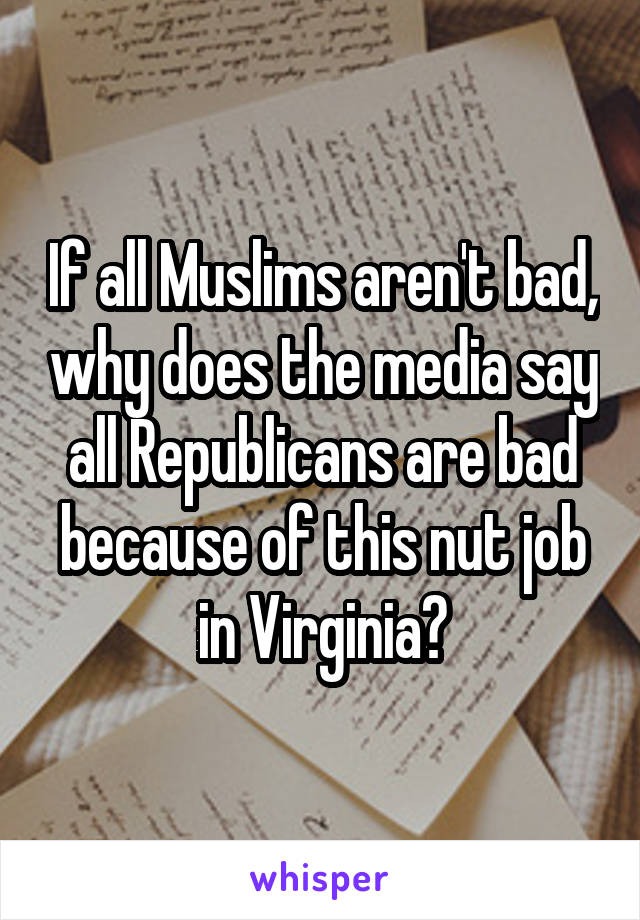 If all Muslims aren't bad, why does the media say all Republicans are bad because of this nut job in Virginia?