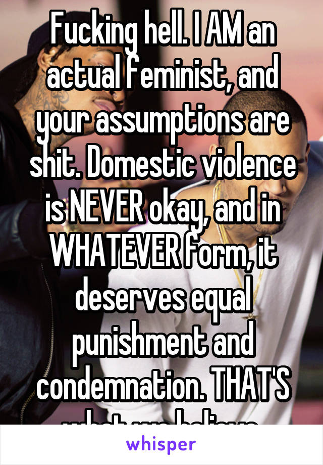 Fucking hell. I AM an actual feminist, and your assumptions are shit. Domestic violence is NEVER okay, and in WHATEVER form, it deserves equal punishment and condemnation. THAT'S what we believe.