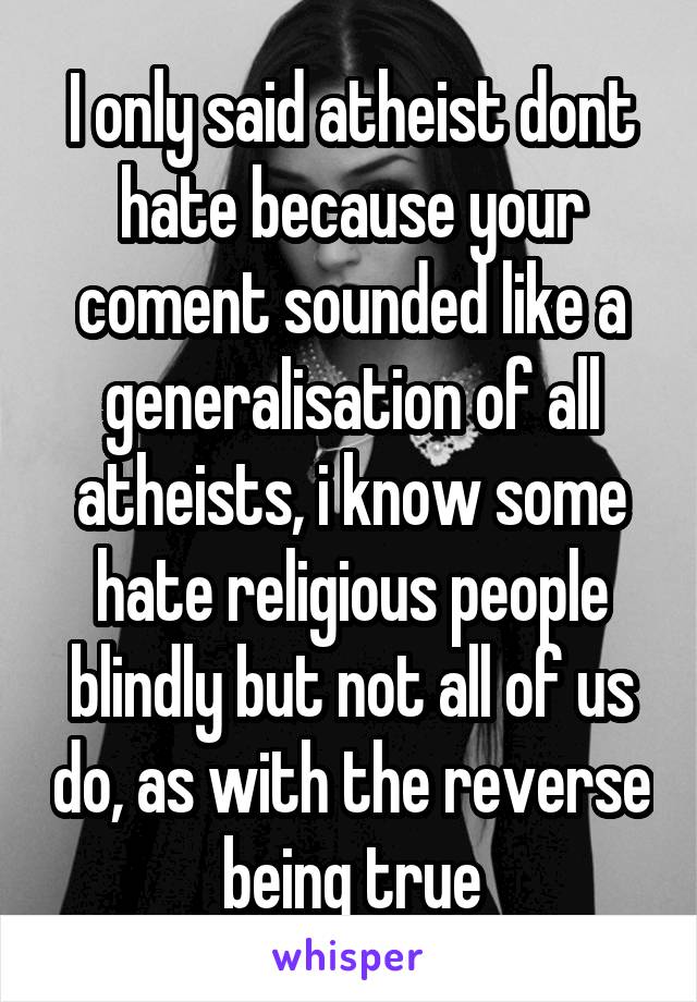 I only said atheist dont hate because your coment sounded like a generalisation of all atheists, i know some hate religious people blindly but not all of us do, as with the reverse being true