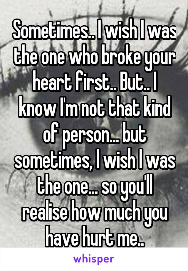 Sometimes.. I wish I was the one who broke your heart first.. But.. I know I'm not that kind of person... but sometimes, I wish I was the one... so you'll realise how much you have hurt me..