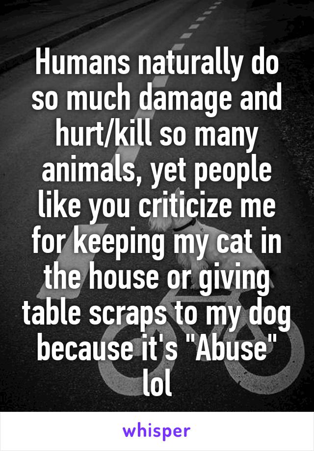 Humans naturally do so much damage and hurt/kill so many animals, yet people like you criticize me for keeping my cat in the house or giving table scraps to my dog because it's "Abuse" lol