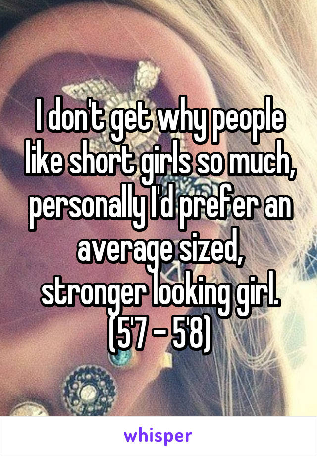 I don't get why people like short girls so much, personally I'd prefer an average sized, stronger looking girl. (5'7 - 5'8)