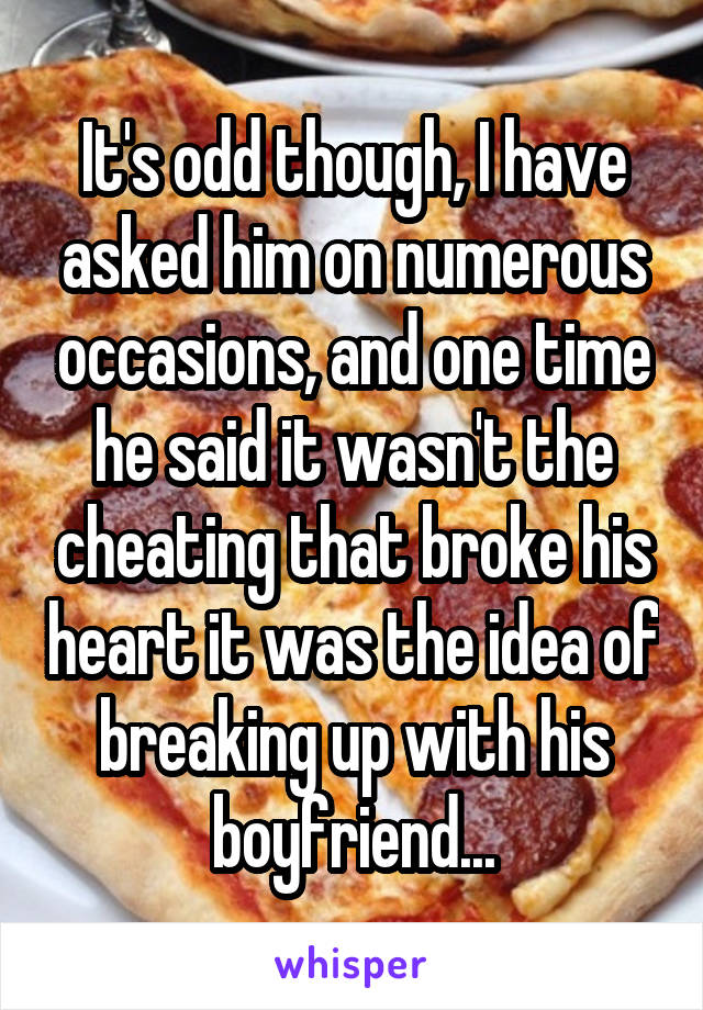 It's odd though, I have asked him on numerous occasions, and one time he said it wasn't the cheating that broke his heart it was the idea of breaking up with his boyfriend...