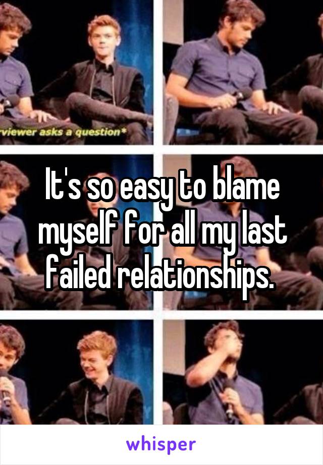 It's so easy to blame myself for all my last failed relationships. 