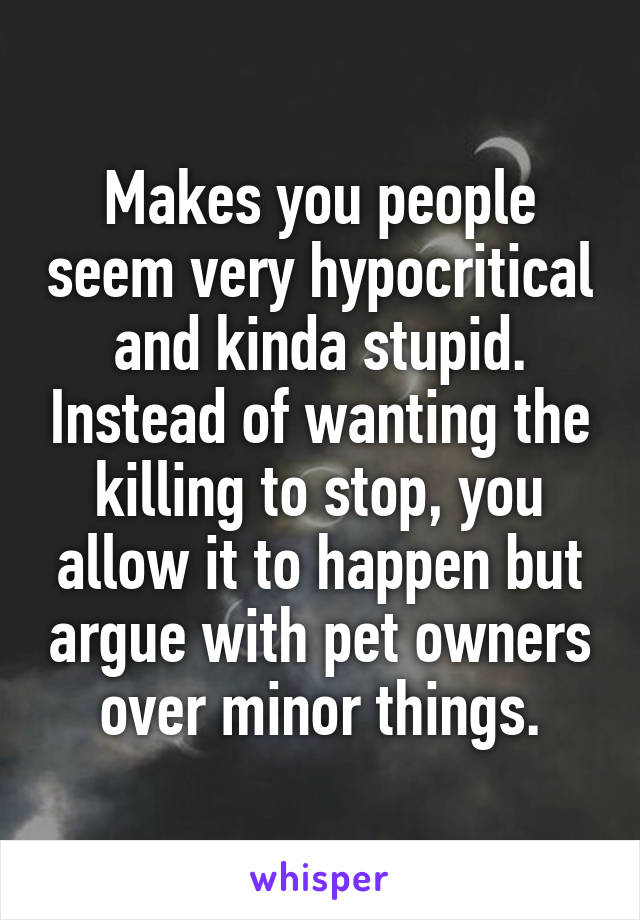 Makes you people seem very hypocritical and kinda stupid. Instead of wanting the killing to stop, you allow it to happen but argue with pet owners over minor things.