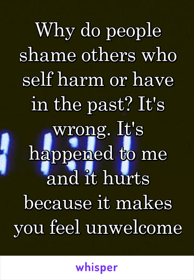 Why do people shame others who self harm or have in the past? It's wrong. It's happened to me and it hurts because it makes you feel unwelcome 