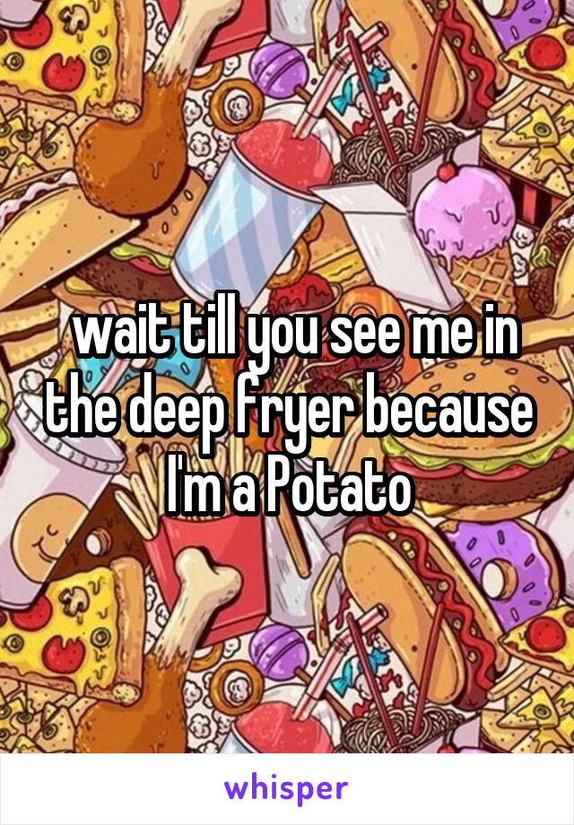  wait till you see me in the deep fryer because I'm a Potato