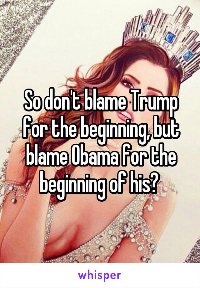 So don't blame Trump for the beginning, but blame Obama for the beginning of his? 