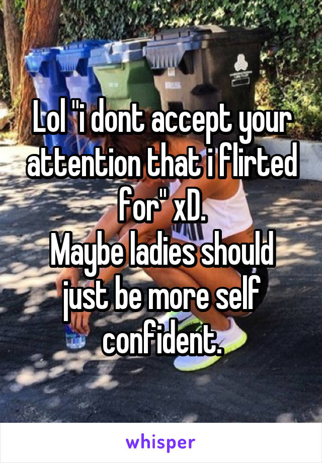 Lol "i dont accept your attention that i flirted for" xD.
Maybe ladies should just be more self confident.